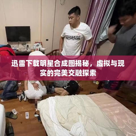 迅雷下載明星合成圖揭秘，虛擬與現(xiàn)實的完美交融探索