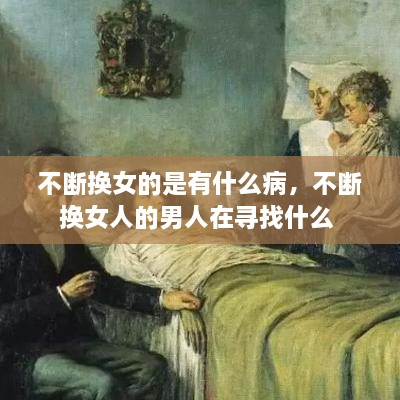 不斷換女的是有什么病，不斷換女人的男人在尋找什么 